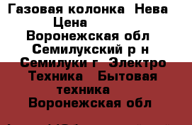 Газовая колонка “Нева“ › Цена ­ 5 500 - Воронежская обл., Семилукский р-н, Семилуки г. Электро-Техника » Бытовая техника   . Воронежская обл.